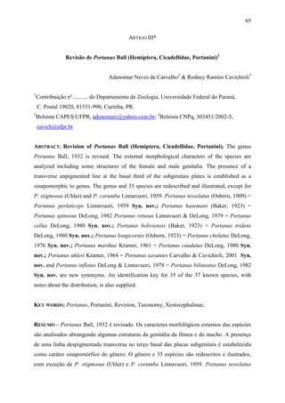 65

                                            ARTIGO III*


                Revisão de Portanus Ball (Hemiptera, Cicadellidae, Portanini)1


                                   Adenomar Neves de Carvalho2 & Rodney Ramiro Cavichioli3

1
    Contribuição nº .......... do Departamento de Zoologia, Universidade Federal do Paraná,
    C. Postal 19020, 81531-990, Curitiba, PR.
2
    Bolsista CAPES/UFPR, adenomarc@yahoo.com.br; 3Bolsista CNPq, 303451/2002-5,
    cavich@ufpr.br


ABSTRACT. Revision of Portanus Ball (Hemiptera, Cicadellidae, Portanini). The genus
Portanus Ball, 1932 is revised. The external morphological characters of the species are
analyzed including some structures of the female and male genitalia. The presence of a
transverse unpigmented line at the basal third of the subgenitais plates is established as a
sinapomorphic to genus. The genus and 35 species are redescribed and illustrated, except for
P. stigmosus (Uhler) and P. corumba Linnavuori, 1959. Portanus tesselatus (Osborn, 1909) =
Portanus perlaticeps Linnavuori, 1959 Syn. nov.; Portanus hasemani (Baker, 1923) =
Portanus spinosus DeLong, 1982 Portanus retusus Linnavuori & DeLong, 1979 = Portanus
cellus DeLong, 1980 Syn. nov.; Portanus boliviensis (Baker, 1923) = Portanus tridens
DeLong, 1980 Syn. nov.; Portanus longicornis (Osborn, 1923) = Portanus chelatus DeLong,
1976 Syn. nov.; Portanus marthae Kramer, 1961 = Portanus caudatus DeLong, 1980 Syn.
nov.; Portanus uhleri Kramer, 1964 = Portanus xavantes Carvalho & Cavichioli, 2001 Syn.
nov. and Portanus inflatus DeLong & Linnavuori, 1978 = Portanus bilineatus DeLong, 1982
Syn. nov. are new synonyms. An identification key for 35 of the 37 known species, with
notes about the distribution, is also supplied.


KEY WORDS: Portanus, Portanini, Revision, Taxonomy, Xestocephalinae.


RESUMO – Portanus Ball, 1932 é revisado. Os caracteres morfológicos externos das espécies
são analisados abrangendo algumas estruturas da genitália da fêmea e do macho. A presença
de uma linha despigmentada transversa no terço basal das placas subgenitais é estabelecida
como caráter sinapomórfico do gênero. O gênero e 35 espécies são redescritos e ilustrados,
com exceção de P. stigmosus (Uhler) e P. corumba Linnavuori, 1959. Portanus tesselatus
 