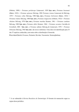 66

(Osborn, 1909) = Portanus perlaticeps Linnavuori, 1959 Syn. nov.; Portanus hasemani
(Baker, 1923) = Portanus spinosus DeLong, 1982 Portanus retusus Linnavuori & DeLong,
1979 = Portanus cellus DeLong, 1980 Syn. nov.; Portanus boliviensis (Baker, 1923) =
Portanus tridens DeLong, 1980 Syn. nov.; Portanus longicornis (Osborn, 1923) = Portanus
chelatus DeLong, 1976 Syn. nov.; Portanus marthae Kramer, 1961 = Portanus caudatus
DeLong, 1980 Syn. nov.; Portanus uhleri Kramer, 1964 = Portanus xavantes Carvalho &
Cavichioli, 2001 Syn. nov. e Portanus inflatus DeLong & Linnavuori, 1978 = Portanus
bilineatus DeLong, 1982 Syn. nov. são novos sinônimos. Uma chave de identificação para 35
das 37 espécies conhecidas, com notas sobre a distribuição é fornecida.
PALAVRAS CHAVE: Portanus, Portanini, Revisão, Taxonomia, Xestocephalinae.




* A ser submetido à Revista Brasileira de Entomologia. O formato do manuscrito segue as
regras desse periódico.
 
