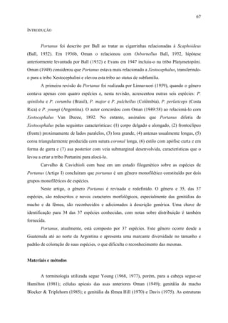67

INTRODUÇÃO


       Portanus foi descrito por Ball ao tratar as cigarrinhas relacionadas à Scaphoideus
(Ball, 1932). Em 1936b, Oman o relacionou com Osbornellus Ball, 1932, hipótese
anteriormente levantada por Ball (1932) e Evans em 1947 incluiu-o na tribo Platymetopiini.
Oman (1949) considerou que Portanus estava mais relacionado a Xestocephalus, transferindo-
o para a tribo Xestocephalini e elevou esta tribo ao status de subfamília.
       A primeira revisão de Portanus foi realizada por Linnavuori (1959), quando o gênero
contava apenas com quatro espécies e, nesta revisão, acrescentou outras seis espécies: P.
spiniloba e P. corumba (Brasil), P. major e P. pulchellus (Colômbia), P. perlaticeps (Costa
Rica) e P. youngi (Argentina). O autor concordou com Oman (1949:58) ao relacioná-lo com
Xestocephalus Van Duzee, 1892. No entanto, assinalou que Portanus diferia de
Xestocephalus pelas seguintes características: (1) corpo delgado e alongado, (2) frontoclípeo
(fronte) proximamente de lados paralelos, (3) lora grande, (4) antenas usualmente longas, (5)
coroa triangularmente produzida com sutura coronal longa, (6) estilo com apófise curta e em
forma de garra e (7) asa posterior com veia submarginal desenvolvida, características que o
levou a criar a tribo Portanini para alocá-lo.
       Carvalho & Cavichioli com base em um estudo filogenético sobre as espécies de
Portanus (Artigo I) concluíram que portanus é um gênero monofilético constituído por dois
grupos monofiléticos de espécies.
       Neste artigo, o gênero Portanus é revisado e redefinido. O gênero e 35, das 37
espécies, são redescritos e novos caracteres morfológicos, especialmente das genitálias do
macho e da fêmea, são reconhecidos e adicionados à descrição genérica. Uma chave de
identificação para 34 das 37 espécies conhecidas, com notas sobre distribuição é também
fornecida.
       Portanus, atualmente, está composto por 37 espécies. Este gênero ocorre desde a
Guatemala até ao norte da Argentina e apresenta uma marcante diversidade no tamanho e
padrão de coloração de suas espécies, o que dificulta o reconhecimento das mesmas.


Materiais e métodos


       A terminologia utilizada segue Young (1968, 1977), porém, para a cabeça segue-se
Hamilton (1981); células apicais das asas anteriores Oman (1949); genitália do macho
Blocker & Triplehorn (1985); e genitália da fêmea Hill (1970) e Davis (1975). As estruturas
 