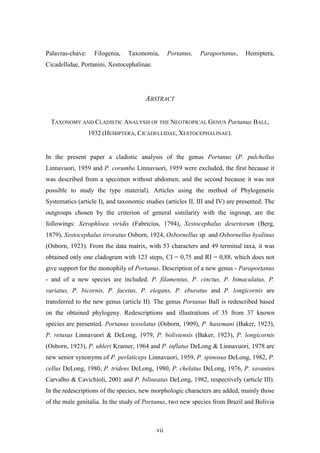 Palavras-chave:     Filogenia,   Taxonomia,       Portanus,   Paraportanus,    Hemiptera,
Cicadellidae, Portanini, Xestocephalinae.




                                       ABSTRACT


  TAXONOMY AND CLADISTIC ANALYSIS OF THE NEOTROPICAL GENUS Portanus BALL,
                  1932 (HEMIPTERA, CICADELLIDAE, XESTOCEPHALINAE).


In the present paper a cladistic analysis of the genus Portanus (P. pulchellus
Linnavuori, 1959 and P. corumba Linnavuori, 1959 were excluded, the first because it
was described from a specimen without abdomen, and the second because it was not
possible to study the type material). Articles using the method of Phylogenetic
Systematics (article I), and taxonomic studies (articles II, III and IV) are presented. The
outgroups chosen by the criterion of general similarity with the ingroup, are the
followings: Xerophloea viridis (Fabricius, 1794), Xestocephalus desertorum (Berg,
1879), Xestocephalus irroratus Osborn, 1924, Osbornellus sp. and Osbornellus hyalinus
(Osborn, 1923). From the data matrix, with 53 characters and 49 terminal taxa, it was
obtained only one cladogram with 123 steps, CI = 0,75 and RI = 0,88, which does not
give support for the monophily of Portanus. Description of a new genus - Paraportanus
- and of a new species are included. P. filamentus, P. cinctus, P. bimaculatus, P.
variatus, P. bicornis, P. facetus, P. elegans, P. eburatus and P. longicornis are
transferred to the new genus (article II). The genus Portanus Ball is redescribed based
on the obtained phylogeny. Redescriptions and illustrations of 35 from 37 known
species are presented. Portanus tesselatus (Osborn, 1909), P. hasemani (Baker, 1923),
P. retusus Linnavuori & DeLong, 1979, P. boliviensis (Baker, 1923), P. longicornis
(Osborn, 1923), P. uhleri Kramer, 1964 and P. inflatus DeLong & Linnavuori, 1978 are
new senior synonyms of P. perlaticeps Linnavuori, 1959, P. spinosus DeLong, 1982, P.
cellus DeLong, 1980, P. tridens DeLong, 1980, P. chelatus DeLong, 1976, P. xavantes
Carvalho & Cavichioli, 2001 and P. bilineatus DeLong, 1982, respectively (article III).
In the redescriptions of the species, new morphologic characters are added, mainly those
of the male genitalia. In the study of Portanus, two new species from Brazil and Bolivia



                                            vii
 