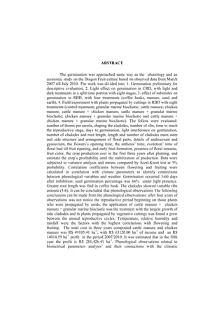  
ABSTRACT
The germination was approached same way as the phenology and an
economic study on the Dragon Fruit culture based on observed data from March
2007 till July 2010. The work was divided into: 1. Germination preliminary for
descriptive evaluation, 2. Light effect on germination in CRD, with light and
dark treatments in a split time portion with eight stages, 3. effect of substrates on
germination in RBD, with four treatments (coffee husks, manure, sand and
earth), 4. Field experiment with plants propagated by cuttings in RBD with eight
treatments (control treatment; granular marine bioclastic; cattle manure; chicken
manure; cattle manure + chicken manure; cattle manure + granular marine
bioclastic; chicken manure + granular marine bioclastic and cattle manure +
chicken manure + granular marine bioclastic). The follow were evaluated:
number of thorns per areola, shaping the cladodes, number of ribs, time to reach
the reproductive stage, days to germination, light interference on germination,
number of cladodes and root length, length and number of cladodes main stem
and side structure and arrangement of floral parts, details of androecium and
gynoecium, the flowers’s opening time, the anthesis’ time, evolution’ time of
floral bud till fruit ripening, and early fruit formation, presence of floral remains,
fruit color, the crop production cost in the first three years after planting, and
estimate the crop’s profitability until the stabilization of production. Data were
subjected to variance analysis and means compared by Scott-Knott test at 5%
probability. Correlation coefficients between flowering and fruiting were
calculated in correlation with climate parameters to identify connections
between phenological variables and weather. Germination occurred 3-60 days
after imbibition; seed germination percentage was 66% under light presence.
Greater root length was find in coffee husk. The cladodes showed variable ribs
amount (3-6). It can be concluded that phenological observations The following
conclusions can be made from the phenological observations: after four years of
observations was not notice the reproductive period beginning on those plants
who were propagated by seeds, the application of cattle manure + chicken
manure + granular marine bioclastic was the treatment with the largest growth of
side cladodes and in plants propagated by vegetative cuttings was found a grew
between the annual reproductive cycles. Temperature, relative humidity and
rainfall were the factors with the highest correlations with flowering and
fruiting. The total cost in three years composted cattle manure and chicken
manure was R$ 49105.41 ha-1
, with R$ 63120.00 ha-1
of income and an R$
14014.59 ha-1
profit in the period 2007/2010. It was estimated that in the fifth
year the profit is R$ 281,426.41 ha-1
. Phenological observations related to
biometrical parameters analysis’ and their connections with the climatic
 