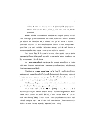 99
de mão-de-obra, por meio da divisão do primeiro dado pelo segundo e
totaliza esses valores, tendo, assim, o custo total com mão-de-obra
neste mês.
Como insumos consideram-se superfosfato simples, esterco bovino,
cama de frango, granulado marinho bioclástico, formicida e mudas. Os dados
que devem ser fornecidos são a unidade em que se utiliza o produto, a
quantidade utilizada e o valor unitário desse recurso. Assim, multiplica-se a
quantidade pelo valor unitário, encontra-se o custo total de cada insumo e,
somando-se todos esses custos, tem-se o custo total com insumos.
Para outros tipos de despesas incluem-se valores gastos com roçadeira,
tesoura de poda, carriola, enxada, enxadão, pá, cavadeira, bomba para formicida,
fita para amarrio e caixa de frutos.
Os custos operacionais variáveis são obtidos somando-se os custos
totais com insumos, mão-de-obra e despesas complementares, anteriormente
citados com custos variáveis.
Dividindo-se o custo operacional variável por 2 e multiplicando-se o
resultado pela taxa de juros de 6% (metade do valor total dos recursos variáveis,
pois existem certos recursos variáveis que não são utilizados todos os meses do
ano), obter-se-á o custo de oportunidade variável total.
Finalmente, chega-se ao custo total variável somando-se ao custo
operacional variável o custo de oportunidade variável.
Custo Total (CT) e Custos Médios (CMe): o custo de uma unidade
produzida é dado pela relação entre os custos e a quantidade produzida. Dessa
forma, têm-se o custo fixo médio (CFMe), o custo variável médio (CVMe) e o
custo total médio (CTMe). O custo total é a soma do custo fixo total e do custo
variável total (CT = CFT + CVT) e o custo total médio é a soma do custo fixo
médio e do custo variável médio (CTMe = CFMe + CVMe).
 