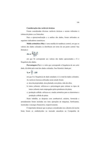 100
Considerações das variáveis técnicas
Foram consideradas diversas variáveis técnicas e sociais referentes à
cultura do pitaia e ao fruticultor.
Para a operacionalização e a análise dos dados, foram utilizados os
seguintes indicadores estatísticos:
Média aritmética (Ma): é uma medida de tendência central, em que os
valores dos dados coletados se distribuem em torno de um ponto central. Sua
fórmula é:
em que Xi corresponde aos valores dos dados apresentados e fi é
frequência dos dados.
Porcentagem (%): é o valor que corresponde à frequência de um certo
dado, dividido pelo total dos dados coletados. Sua fórmula é dada por:
em que fx é frequência do dado estudado e t é o total de dados coletados.
As variáveis técnicas utilizadas neste estudo foram:
a) área da propriedade, área plantada com pitaia, mão-de-obra;
b) tratos culturais: utilizou-se a porcentagem para estimar os tipos de
tratos culturais mais empregados pelos produtores de pitaia;
c) produção colhida: utilizou-se a media aritmética para se determinar a
produção colhida de pitaia.
Neste trabalho, as despesas com combustível, calcário, formicida e
arrendamento foram incluídas nos itens operações de máquinas, fertilizantes,
inseticidas e encargos financeiros, respectivamente.
É importante destacar que os preços considerados nos cálculos de receita
bruta foram os estabelecidos no mercado atacadista na Companhia de
 