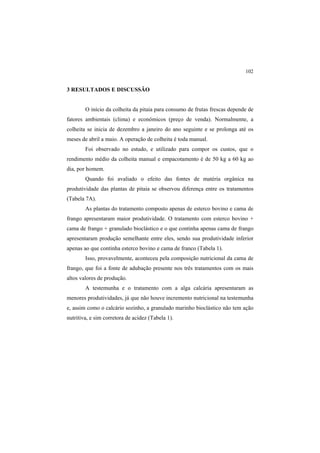 102
3 RESULTADOS E DISCUSSÃO
O início da colheita da pitaia para consumo de frutas frescas depende de
fatores ambientais (clima) e econômicos (preço de venda). Normalmente, a
colheita se inicia de dezembro a janeiro do ano seguinte e se prolonga até os
meses de abril a maio. A operação de colheita é toda manual.
Foi observado no estudo, e utilizado para compor os custos, que o
rendimento médio da colheita manual e empacotamento é de 50 kg a 60 kg ao
dia, por homem.
Quando foi avaliado o efeito das fontes de matéria orgânica na
produtividade das plantas de pitaia se observou diferença entre os tratamentos
(Tabela 7A).
As plantas do tratamento composto apenas de esterco bovino e cama de
frango apresentaram maior produtividade. O tratamento com esterco bovino +
cama de frango + granulado bioclástico e o que continha apenas cama de frango
apresentaram produção semelhante entre eles, sendo sua produtividade inferior
apenas ao que continha esterco bovino e cama de franco (Tabela 1).
Isso, provavelmente, aconteceu pela composição nutricional da cama de
frango, que foi a fonte de adubação presente nos três tratamentos com os mais
altos valores de produção.
A testemunha e o tratamento com a alga calcária apresentaram as
menores produtividades, já que não houve incremento nutricional na testemunha
e, assim como o calcário sozinho, a granulado marinho bioclástico não tem ação
nutritiva, e sim corretora de acidez (Tabela 1).
 
