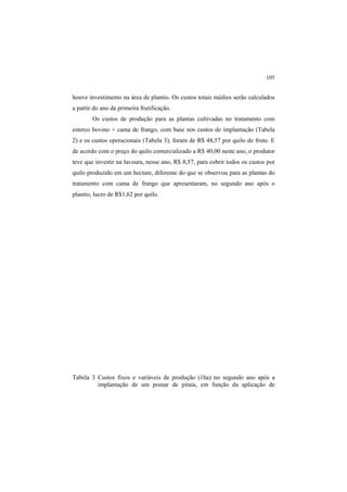 105
houve investimento na área de plantio. Os custos totais médios serão calculados
a partir do ano da primeira frutificação.
Os custos de produção para as plantas cultivadas no tratamento com
esterco bovino + cama de frango, com base nos custos de implantação (Tabela
2) e os custos operacionais (Tabela 3), foram de R$ 48,57 por quilo de fruto. E
de acordo com o preço do quilo comercializado a R$ 40,00 neste ano, o produtor
teve que investir na lavoura, nesse ano, R$ 8,57, para cobrir todos os custos por
quilo produzido em um hectare, diferente do que se observou para as plantas do
tratamento com cama de frango que apresentaram, no segundo ano após o
plantio, lucro de R$1,62 por quilo.
Tabela 3 Custos fixos e variáveis de produção (1ha) no segundo ano após a
implantação de um pomar de pitaia, em função da aplicação de
 