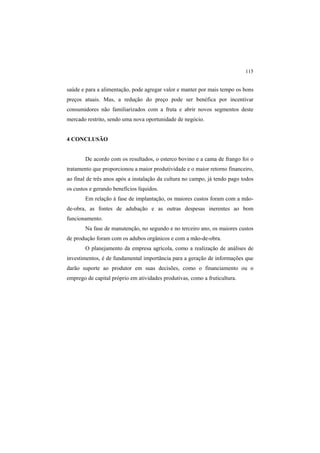 115
saúde e para a alimentação, pode agregar valor e manter por mais tempo os bons
preços atuais. Mas, a redução do preço pode ser benéfica por incentivar
consumidores não familiarizados com a fruta e abrir novos segmentos deste
mercado restrito, sendo uma nova oportunidade de negócio.
4 CONCLUSÃO
De acordo com os resultados, o esterco bovino e a cama de frango foi o
tratamento que proporcionou a maior produtividade e o maior retorno financeiro,
ao final de três anos após a instalação da cultura no campo, já tendo pago todos
os custos e gerando benefícios líquidos.
Em relação à fase de implantação, os maiores custos foram com a mão-
de-obra, as fontes de adubação e as outras despesas inerentes ao bom
funcionamento.
Na fase de manutenção, no segundo e no terceiro ano, os maiores custos
de produção foram com os adubos orgânicos e com a mão-de-obra.
O planejamento da empresa agrícola, como a realização de análises de
investimentos, é de fundamental importância para a geração de informações que
darão suporte ao produtor em suas decisões, como o financiamento ou o
emprego de capital próprio em atividades produtivas, como a fruticultura.
 