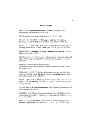 116
REFERÊNCIAS
AGRIANUAL. Anuário da agricultura brasileira. São Paulo: FNP
Consultoria e Agroinformação, 2010. 365 p.
COMO calcular o custo de produção. Lavras: UFLA, 1999. 15 p.
CRANE, J. H.; BALERDI, C. F. Pitaya growing in the Florida home
landscape. Orlando: IFAS Extension of University of Florida, 2005. 9 p.
LE BELLEC, F.; VAILLANT, F.; IMBERT, E. Pitahaya (Hylocereus spp.): a
new crop, a market with a future. Fruits, Paris, v. 61, n. 4, p. 237-250, 2006.
LEFTWICH, R. H. O sistema de preços e a alocação de recursos. 7. ed. São
Paulo: Pioneira, 1991. 452 p.
MERTEN, S. A review of Hylocereus production in the United States. Journal
of the Professional Association for Cactus Development, Davis, v. 5, p. 98-
125, 2003.
MISSOURI botanical garden. Disponível em:
<http://www.tropicos.org/PhenologyCharts.aspx?nameid=5101084>. Acesso
em: 25 ago. 2009.
MIZRAHI, Y.; NERD, À. Climbing and columnar cacti-new arid lands fruit
crops. In: JANICK, J. (Ed.). Perspective in new crops and new crops uses.
Alexandria: ASHS, 1999. p. 358-366.
NERD, A.; TEL-ZUR, N.; MIZRAHI, Y. Fruits of vine and columnar cacti. In:
NOBEL, P. S. Cacti biology and uses. Los Angeles: University of California,
2002. p. 195-208.
NICHOLSON, W. Microeconomic theory: basic principles and extension. Fort
Worth: Dryden, 1998. 821 p.
OLIVEIRA, M. D. M. et al. Custo de produção da cultura do feijão na região
sudoeste paulista. Análises e Indicadores do Agronegócio, São Paulo, v. 5, n.
7, p. 1-5, jul. 2010.
REIS, A. J. dos; GUIMARÃES, J. M. P. Custo de produção na agricultura.
Informe Agropecuário, Belo Horizonte, v. 12, n. 143, p. 15-22, nov. 1986.
 