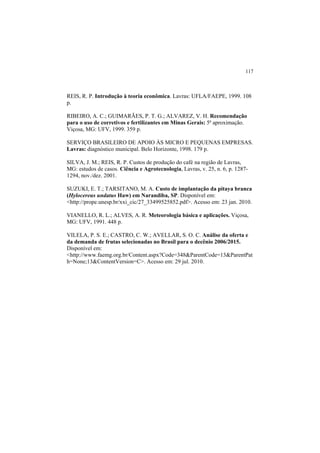 117
REIS, R. P. Introdução à teoria econômica. Lavras: UFLA/FAEPE, 1999. 108
p.
RIBEIRO, A. C.; GUIMARÃES, P. T. G.; ALVAREZ, V. H. Recomendação
para o uso de corretivos e fertilizantes em Minas Gerais: 5ª aproximação.
Viçosa, MG: UFV, 1999. 359 p.
SERVIÇO BRASILEIRO DE APOIO ÀS MICRO E PEQUENAS EMPRESAS.
Lavras: diagnóstico municipal. Belo Horizonte, 1998. 179 p.
SILVA, J. M.; REIS, R. P. Custos de produção do café na região de Lavras,
MG: estudos de casos. Ciência e Agrotecnologia, Lavras, v. 25, n. 6, p. 1287-
1294, nov./dez. 2001.
SUZUKI, E. T.; TARSITANO, M. A. Custo de implantação da pitaya branca
(Hylocereus undatus Haw) em Narandiba, SP. Disponível em:
<http://prope.unesp.br/xxi_cic/27_33499525852.pdf>. Acesso em: 23 jan. 2010.
VIANELLO, R. L.; ALVES, A. R. Meteorologia básica e aplicações. Viçosa,
MG: UFV, 1991. 448 p.
VILELA, P. S. E.; CASTRO, C. W.; AVELLAR, S. O. C. Análise da oferta e
da demanda de frutas selecionadas no Brasil para o decênio 2006/2015.
Disponível em:
<http://www.faemg.org.br/Content.aspx?Code=348&ParentCode=13&ParentPat
h=None;13&ContentVersion=C>. Acesso em: 29 jul. 2010.
 