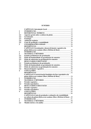  
SUMÁRIO
CAPÍTULO 1 Introdução Geral ......................................................... 13
1 INTRODUÇÃO..................................................................................... 13
2 REFERENCIAL TEÓRICO ............................................................... 16
2.1 Aspectos gerais sobre a cultura da pitaia ........................................... 16
2.2 Germinação ........................................................................................... 19
2.3 Fenologia................................................................................................ 20
2.4 Adubação orgânica ............................................................................... 24
2.5 Custo de produção e rentabilidade...................................................... 26
3 CONSIDERAÇÕES GERAIS ............................................................. 28
REFERÊNCIAS.................................................................................... 30
CAPÍTULO 2 Germinação e desenvolvimento vegetativo da
pitaia [Hylocereus undatus (Haw.) Britton & Rose]........................... 37
1 INTRODUÇÃO..................................................................................... 39
2 MATERIAL E MÉTODOS ................................................................. 42
2.1 Estudos preliminares da germinação.................................................. 42
2.2 Efeito da luminosidade na germinação de sementes.......................... 43
2.3 Efeito de substratos na germinação de sementes ............................... 43
3 RESULTADOS E DISCUSSÃO.......................................................... 45
3.1 Estudos preliminares da germinação.................................................. 45
3.2 Efeito da luminosidade na germinação de sementes.......................... 47
3.3 Efeito de substratos na germinação de sementes ............................... 48
3.4 Desenvolvimento vegetativo................................................................. 49
4 CONCLUSÕES..................................................................................... 51
REFERÊNCIAS.................................................................................... 52
CAPÍTULO 3 Caracterização fenológica da fase reprodutiva da
pitaia [Hylocereus undatus (Haw.) Britton & Rose]........................... 54
1 INTRODUÇÃO..................................................................................... 56
2 MATERIAL E MÉTODOS ................................................................. 59
2.1 Período vegetativo................................................................................. 60
2.2 Período reprodutivo.............................................................................. 60
3 RESULTADOS E DISCUSSÃO.......................................................... 64
3.1 Período vegetativo................................................................................. 64
3.2 Período reprodutivo.............................................................................. 66
4 CONCLUSÕES..................................................................................... 85
REFERÊNCIAS.................................................................................... 86
CAPÍTULO 4 Custo de produção e estimativa de rentabilidade
na cultura da pitaia [Hylocereus undatus (Haw.) Britton & Rose]... 89
1 INTRODUÇÃO..................................................................................... 91
2 MATERIAL E MÉTODOS ................................................................. 94
2.1 Modelo teórico e de análise .................................................................. 95
 