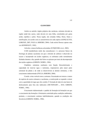 135
GLOSSÁRIO
Aréola ou auréola: órgãos próprios das cactáceas, estrutura elevada na
região nodal dos cactos, onde deveria ter uma folha, constituídos por gema
axilar, espinhos e pelos. Nessa região, são oriundas folhas, flores, frutos e
ramificações, de acordo com as características de cada espécie (GONÇALVES;
LORENZI, 2007; PAULA; RIBEIRO, 2004). Cada aréola floresce apenas uma
vez (KINDESLEY, 1982).
Artículos: estacas herbáceas articuladas (JUNQUEIRA et al., 2002).
CAM (metabolismo ácido das crassuláceas): é o processo básico da
fisiologia de plantas suculentas em que o dióxido de carbono é absorvido no
escuro e incorporado em ácidos orgânicos, os estômatos estão normalmente
fechados durante o dia, quando são feitos os açúcares por meio da decomposição
dos ácidos orgânicos (GIBSON; NOBEL, 1986).
Cladódios: estruturas caulinares com função fotossintetizante e
capacidade de reservar água e nutrientes, responsáveis pela maior parte
estrutural da planta e de onde se desenvolvem as demais estruturas, e têm
crescimento indeterminado (PAULA; RIBEIRO, 2004).
Costela: crista vertical como a estrutura. Encontrada em troncos e ramos
de espécies de cactos colunares e suculentas, a costela pode se expandir e retrair
com a quantidade de água que eles contêm. É formada do lado de uma haste de
deslocamento para fora dos tubérculos (DICTIONARY..., 2010; GIBSON;
NOBEL, 1986).
Crescimento indeterminado: o padrão de formação de brotações em que
o crescimento das brotações é fortemente controlado pelas condições ambientais,
portanto, o crescimento continua indefinidamente, quando as condições são
favoráveis (GIBSON; NOBEL, 1986).
 