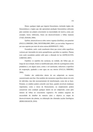 136
Dreno: qualquer órgão que importa fotossintatos, incluindo órgãos não
fotossintéticos e órgãos que não apresentam produção fotossintética suficiente
para sustentar seu próprio crescimento ou necessidades de reserva, como, por
exemplo, raízes, tubérculos, frutos em desenvolvimento e folhas imaturas
(TAIZ; ZEIGER, 2004).
Epífitos: desenvolvem-se sobre outros vegetais (forófitas), sem parasitar
(PAULA; RIBEIRO, 2004; WESTERKAMP, 2004 ), ou em rochas. Seguram-se
aos seus suportes por meio de raízes aéreas (KINDESLEY, 1982).
Escandente, caule: caule usualmente tênue que cresce sobre superfícies
verticais por intermédio de raízes grampiformes, gavinhas ou espinhos. Plantas
com caule escandente podem subir para a obtenção de luz (GONÇALVES;
LORENZI, 2007).
Espinhos: os espinhos das cactáceas, na verdade, são folhas que, ao
longo de sua evolução, foram se modificando para, além de se protegerem contra
predadores e, em alguns casos, contra o sol causticante, reduzirem a superfície
de evaporação, ajudando a reter água em seu interior (PAULA; RIBEIRO,
2004).
Estádio: são subdivisões dentro de um subperíodo ou mesmo
caracterizando uma fase. Eles também são momentos específicos dentro do ciclo
do indivíduo, mas não necessariamente de transformação, como são as fases.
Portanto, os estádios podem coincidir com fases, quando envolvem mudanças
importantes, como o início de florescimento, ou simplesmente podem
caracterizar uma condição qualquer dentro de um subperíodo, como pelo
número de folhas no crescimento vegetativo. Os estádios surgiram da
necessidade de detalhar de maneira clara e objetiva as etapas de
desenvolvimento das plantas, na elaboração das chamadas escalas fenológicas
(BERGAMASCHI, 2010).
 