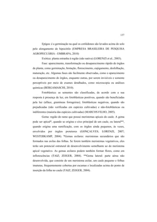 137
Epígea: é a germinação na qual os cotilédones são levados acima do solo
pelo alongamento do hipocótilo (EMPRESA BRASILEIRA DE PESQUISA
AGROPECUÁRIA - EMBRAPA, 2010)
Exótica: planta estranha à região (não nativa) (LORENZI et al., 2003).
Fase: aparecimento, transformação ou desaparecimento rápido de órgãos
da planta, como germinação, brotação, florescimento, espigamento, desfolhação,
maturação, etc. Algumas fases são facilmente observadas, como o aparecimento
ou desaparecimento de órgãos, enquanto outras, por serem invisíveis e somente
perceptíveis por meio de exames detalhados, como microscopia ou análises
químicas (BERGAMASCHI, 2010).
Fotoblástica: as sementes são classificadas, de acordo com a sua
resposta à presença de luz, em fotoblásticas positivas, quando são beneficiadas
pela luz (alface, gramíneas forrageiras); fotoblásticas negativas, quando são
prejudicadas (não verificadas em espécies cultivadas) e não-fotoblásticas ou
indiferentes (maioria das espécies cultivadas) (MARCOS FILHO, 2005).
Gema: região do ramo que possui meristemas apicais do caule. A gema
pode ser apical*, quando se origina o eixo principal de um caule, ou lateral**,
quando origina uma ramificação, com os órgãos ainda pequenos, às vezes,
envolvidos por órgãos protetores (GONÇALVES; LORENZI, 2007;
WESTERKAMP, 2004). *Gemas axilares: meristemas secundários que são
formados nas axilas das folhas. Se forem também meristemas vegetativos, eles
terão um potencial estrutural de desenvolvimento semelhante ao do meristema
apical vegetativo. As gemas axilares podem também formar flores, como em
inflorescências (TAIZ; ZEIGER, 2004). **Gema lateral: parte aérea não
desenvolvida, que consiste de um meristema axilar, um caule pequeno e folhas
imaturas, frequentemente cobertas por escamas e localizadas acima do ponto de
inserção da folha no caule (TAIZ; ZEIGER, 2004).
 