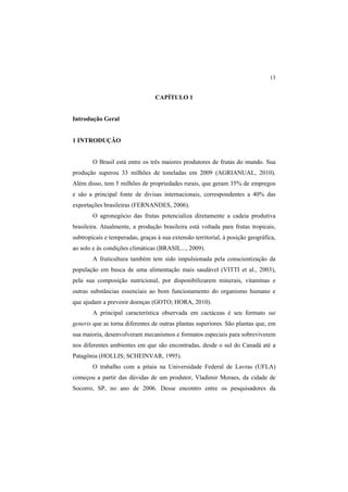 13
CAPÍTULO 1
Introdução Geral
1 INTRODUÇÃO
O Brasil está entre os três maiores produtores de frutas do mundo. Sua
produção superou 33 milhões de toneladas em 2009 (AGRIANUAL, 2010).
Além disso, tem 5 milhões de propriedades rurais, que geram 35% de empregos
e são a principal fonte de divisas internacionais, correspondentes a 40% das
exportações brasileiras (FERNANDES, 2006).
O agronegócio das frutas potencializa diretamente a cadeia produtiva
brasileira. Atualmente, a produção brasileira está voltada para frutas tropicais,
subtropicais e temperadas, graças à sua extensão territorial, à posição geográfica,
ao solo e às condições climáticas (BRASIL..., 2009).
A fruticultura também tem sido impulsionada pela conscientização da
população em busca de uma alimentação mais saudável (VITTI et al., 2003),
pela sua composição nutricional, por disponibilizarem minerais, vitaminas e
outras substâncias essenciais ao bom funcionamento do organismo humano e
que ajudam a prevenir doenças (GOTO; HORA, 2010).
A principal característica observada em cactáceas é seu formato sui
generis que as torna diferentes de outras plantas superiores. São plantas que, em
sua maioria, desenvolveram mecanismos e formatos especiais para sobreviverem
nos diferentes ambientes em que são encontradas, desde o sul do Canadá até a
Patagônia (HOLLIS; SCHEINVAR, 1995).
O trabalho com a pitaia na Universidade Federal de Lavras (UFLA)
começou a partir das dúvidas de um produtor, Vladimir Moraes, da cidade de
Socorro, SP, no ano de 2006. Desse encontro entre os pesquisadores da
 