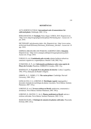 139
REFERÊNCIAS
ACTA HORTICULTURAE. International code of nomenclature for
cultivated plants. Edinburgh, 2002. 123 p.
BERGAMASCHI, H. Fenologia. Porto Alegre: UFRGS, 2010. Disponível em:
<http://www.ufrgs.br/agropfagrom/disciplinas/502/fenolog.doc>. Acesso em: 15
jun. 2010.
DICTIONARY and glossaries index: ribs. Disponível em: <http://www.cactus-
art.biz/note-book/Dictionary/Dictionary_R/dictionary_ribs.htm>. Acesso em: 18
ago. 2010.
EMPRESA BRASILEIRA DE PESQUISA AGROPECUÁRIA. Glossário.
Disponível em: <http://www.cenargen.embrapa.br/recgen/glossario/g.html>.
Acesso em: 24 ago. 2010.
FARIAS, R. et al. Caminhando pelo cerrado: plantas herbáceo-arbustivas
caracteres vegetativos e organolépticos. Brasília: UnB, 2002. 94 p.
JUNQUEIRA, K. P. et al. Informações preliminares sobre uma espécie de
Pitaya do Cerrado. Planaltina: EMBRAPA Cerrados, 2002. 18 p.
KINDESLEY, D. O grande livro das plantas do interior. Lisboa: Lisgráfica,
1982. 479 p. (Selecções do Reader’s Digest).
GIBSON, A. C.; NOBEL, P. S. The cactus primer. Cambridge: Harvard
University, 1986. 285 p.
GONÇALVES, E. G.; LORENZI, H. Morfologia vegetal: organografia e
dicionário ilustrado de morfologia de plantas vasculares. Nova Odessa: Instituto
Plantarum, 2007. 416 p.
LORENZI, H. et al. Árvores exóticas no Brasil: madeireiras, ornamentais e
aromáticas. Nova Odessa: Instituto Plantarum, 2003. 368 p.
LORENZI, H.; MATOS, F. J. de A. Plantas medicinais no Brasil: nativas e
exóticas cultivadas. Nova Odessa: Instituto Plantarum, 2002. 512 p.
MARCOS FILHO, J. Fisiologia de sementes de plantas cultivadas. Piracicaba:
FEALQ, 2005. 252 p.
 