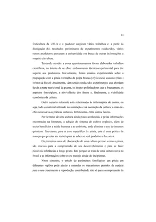 14
fruticultura da UFLA e o produtor surgiram vários trabalhos e, a partir da
divulgação dos resultados preliminares de experimentos conduzidos, vários
outros produtores procuram a universidade em busca de outras informações a
respeito da cultura.
Tentando atender a esses questionamentos foram elaborados trabalhos
científicos, no intuito de se obter embasamento técnico-experimental para dar
suporte aos produtores. Inicialmente, foram ensaios experimentais sobre a
propagação com a pitaia vermelha de polpa branca [Hylocereus undatus (Haw.)
Britton & Rose]. Atualmente, vêm sendo conduzidos experimentos que abordam
desde a parte nutricional da planta, os insetos polinizadores que a frequentam, os
aspectos fenológicos, a pós-colheita dos frutos e, finalmente, a viabilidade
econômica da cultura.
Outro aspecto relevante está relacionado às informações de custos, ou
seja, todo o material utilizado na instalação e na condução da cultura, a mão-de-
obra necessária às práticas culturais, fertilizantes, entre outros fatores.
Por se tratar de uma cultura ainda pouco conhecida, e pelas informações
encontradas na literatura, a adoção do sistema de cultivo orgânico, além de
trazer benefícios a saúde humana e ao ambiente, pode eliminar o uso de insumos
químicos. Entretanto, para o caso específico da pitaia, esta é uma prática de
manejo que precisa ser testada para se saber se será produtiva e lucrativa.
Os primeiros anos de observação de uma cultura perene, como a pitaia,
são cruciais para a compreensão de seu desenvolvimento e para se fazer
possíveis inferências a longo prazo. Isto porque se trata de uma cultura nova no
Brasil e as informações sobre o seu manejo ainda são incipientes.
Neste contexto, o estudo de parâmetros fenológicos em pitaia em
diferentes regiões pode ajudar a entender os mecanismos próprios da espécie
para o seu crescimento e reprodução, contribuindo não só para a compreensão da
 