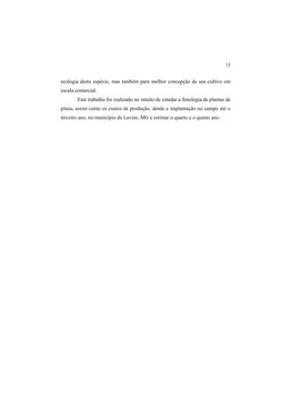 15
ecologia desta espécie, mas também para melhor concepção de seu cultivo em
escala comercial.
Este trabalho foi realizado no intuito de estudar a fenologia de plantas de
pitaia, assim como os custos de produção, desde a implantação no campo até o
terceiro ano, no município de Lavras, MG e estimar o quarto e o quinto ano.
 