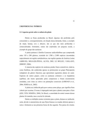 16 
2 REFERENCIAL TEÓRICO
2.1 Aspectos gerais sobre a cultura da pitaia
Dentre as frutas produzidas no Brasil, algumas são preferidas pelo
consumidor e, consequentemente, em função dessa demanda, frutas, a exemplo
de maçã, laranja, uva e abacaxi, são as que são mais produzidas e
comercializadas. Entretanto, outras são exploradas em pequena escala, a
exemplo do grupo das cactáceas.
A pitaia pertence à família Cactaceae eudicotiledônea que compreende
entre 120 a 200 gêneros, existindo de 1.500 a 2.000 espécies encontradas
especialmente em regiões semidesérticas, nas regiões quentes da América Latina
(ARRUDA; MELO-DE-PINNA; ALVES, 2005; LE BELLEC; VAILLANT;
IMBERT, 2006).
A maioria das espécies de cactáceas produz frutos comestíveis, todavia,
como frutíferas, são conhecidas apenas as pertencentes ao grupo Platyopuntia
(subgênero do gênero Opuntia), que apresentam segmentos planos de caule.
Espécies de outros grupos, como as cactáceas colunares e as trepadeiras
(epífitas), são muito apreciadas pelos camponeses e foram recentemente
estudadas, com vistas ao cultivo em plantações comerciais (LORENZI et al.,
2006; NERD et al., 2002).
A pitaia era conhecida pelo povo asteca como pitaya, que significa fruto
coberto por escamas. O nome é empregado tanto para a planta como para o fruto
(ZEE; YEN; NISHINA, 2004). No Brasil, a sonoridade do nome comum dessas
plantas foi mantida, mas a escrita foi alterada.
Dentre os múltiplos nomes existentes para a pitaia, destaca-se rainha-da-
noite, devido à característica de suas flores brancas ou rosadas abrirem apenas à
noite e fecharem-se nas primeiras horas do dia seguinte. Nos países do oriente,
 