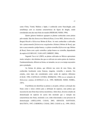 17 
como China, Vietnã, Malásia e Japão, é conhecida como fruta-dragão, pela
semelhança com as escamas características da figura do dragão, sendo
considerada uma das mais belas do mundo (MIZRAHI; NERD, 1996).
Quatro gêneros botânicos agrupam as plantas conhecidas como pitaias
pelo mundo. São eles Stenocereus Briton & Rose, Cereus Mill., Selenicereus (A.
Berger) Riccob e Hylocereus Britton & Rose. As mais conhecidas e cultivadas
são a pitaia-amarela [Selenicereus megalanthus (Schum.) Britton & Rose], que
tem a casca amarela e polpa branca, e a pitaia-vermelha (Hylocereus spp. Britton
& Rose), frutos com a pele vermelha e polpa branca ou vermelha, dependendo
da espécie (LE BELLEC; VAILLANT; IMBERT, 2006).
Segundo Yan et al. (2003), as pitaias cultivadas no México apresentam
muita variação e são distintas das que se cultivam em outros países da América.
Fundamentalmente, diferem na forma, no tamanho, na cor e no tempo necessário
para a produção.
As formas de pitaias, que diferem nas cores de seus frutos, são
conhecidas localmente como brancas, magenta, vermelha e amarela. Em
estudos, estes tipos são considerados como sendo de espécies diferentes
(CÁLIZ, 1996; CASTILLO; LIVERA; MÁRQUEZ, 1996) ou as variações de
Hylocereus undatus (CASTILLO et al., 1999; MIZRAHI; NERD; NOBEL,
1997).
O problema em identificar as pitaias é, em parte, utilizar a coloração das
frutas como o único critério para a definição de espécies, uma prática que
necessita de uma firme base teórica taxonômica. Além disso, diversos estudos de
domesticação de espécies de cactos têm mostrado que a variação nas
características das frutas, incluindo a cor, estão relacionadas a esse processo de
domesticação (ARELLANO; CASAS, 2003; ARNAUD; SANTIAGO;
BAUTISTA, 1997; CARMONA; CASAS, 2005; CASAS et al., 1999; CRUZ;
 