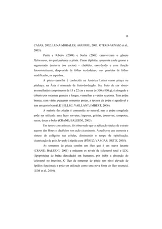 18 
CASAS, 2002; LUNA-MORALES; AGUIRRE, 2001; OTERO-ARNAIZ et al.,
2003).
Paula e Ribeiro (2004) e Socha (2009) caracterizam o gênero
Hylocereus, ao qual pertence a pitaia. Como diploide, apresenta caule grosso e
segmentado (maioria dos cactos) - cladódio, esverdeado e com função
fotossintetizante, desprovido de folhas verdadeiras, mas providos de folhas
modificadas, os espinhos.
A pitaia-vermelha é conhecida na América Latina como pitaya ou
pitahaya; na Ásia é nomeado de fruto-do-dragão. Seu fruto de cor róseo-
avermelhada (comprimento de 15 a 22 cm e massa de 300 a 800 g), é alongado e
coberto por escamas grandes e longas, vermelhas e verdes na ponta. Tem polpa
branca, com várias pequenas sementes pretas, a textura da polpa é agradável e
tem um gosto bom (LE BELLEC; VAILLANT; IMBERT, 2006).
A maioria das pitaias é consumida ao natural, mas a polpa congelada
pode ser utilizada para fazer sorvetes, iogurtes, geleias, conservas, compotas,
sucos, doces e bolos (CRANE; BALERNI, 2005).
Em testes com animais, foi observado que a aplicação tópica de extrato
aquoso das flores e cladódios tem ação cicatrizante. Acredita-se que aumenta a
síntese de colágeno nas células, diminuindo o tempo de epitelização,
cicatrização da pele, levando à rápida cura (PÉREZ; VARGAS; ORTIZ, 2005).
As sementes de pitaia contêm um óleo que é um suave laxante
(CRANE; BALERNI, 2005) e reduzem os níveis de colesterol total e LDL
(lipoproteína de baixa densidade) em humanos, por inibir a absorção do
colesterol no intestino. O óleo de sementes de pitaia tem nível elevado de
lipídios funcionais e pode ser utilizado como uma nova fonte de óleo essencial
(LIM et al., 2010).
 