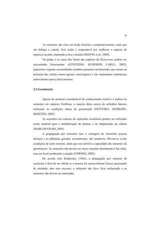 19 
As sementes são ricas em ácido linoleico, comparativamente, mais que
em linhaça e canola. Este ácido é responsável por melhorar o aspecto de
aspereza na pele, mantendo-a lisa e úmida (ARIFFIN et al., 2009).
Na polpa e na casca dos frutos das espécies de Hylocereus podem ser
encontradas betacianinas (STINTZING; SCHIEBER; CARLE, 2002),
pigmentos vegetais avermelhados também presentes na beterraba, que atuam na
proteção das células contra agentes cancerígenos e são importantes substâncias
antioxidantes para a dieta humana.
2.2 Germinação
Apesar do aumento considerável de conhecimento relativo à análise de
sementes em espécies frutíferas, a maioria delas carece de subsídios básicos
referentes às condições ideais de germinação (OLIVEIRA; ANDRADE;
MARTINS, 2005).
As sementes em culturas de expressão econômica podem ser utilizadas
como material para a multiplicação de plantas e na implantação da cultura
(MARCOS FILHO, 2005).
A propagação por sementes tem a vantagem de transmitir poucas
doenças e as plântulas geradas, normalmente, são saudáveis. Devem-se evitar
condições de calor extremo, dado que isso destrói a capacidade das sementes de
germinarem. As sementes não devem ser secas expostas diretamente à luz solar,
mas em local sombreado e arejado (VERHEIJ, 2005).
De acordo com Kindersley (1982), a propagação por semente de
cactáceas é fácil de ser obtida se a mesma for razoavelmente fresca, precisando
de umidade, mas sem excesso; o substrato não deve ficar encharcado e as
sementes não devem ser enterradas.
 
