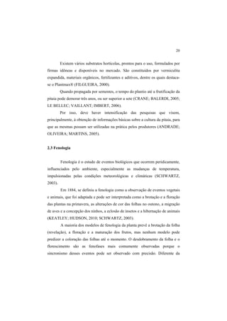 20 
Existem vários substratos hortícolas, prontos para o uso, formulados por
firmas idôneas e disponíveis no mercado. São constituídos por vermiculita
expandida, materiais orgânicos, fertilizantes e aditivos, dentre os quais destaca-
se o Plantmax® (FILGUEIRA, 2000).
Quando propagada por sementes, o tempo do plantio até a frutificação da
pitaia pode demorar três anos, ou ser superior a sete (CRANE; BALERDI, 2005;
LE BELLEC; VAILLANT; IMBERT, 2006).
Por isso, deve haver intensificação das pesquisas que visem,
principalmente, à obtenção de informações básicas sobre a cultura da pitaia, para
que as mesmas possam ser utilizadas na prática pelos produtores (ANDRADE;
OLIVEIRA; MARTINS, 2005).
2.3 Fenologia
Fenologia é o estudo de eventos biológicos que ocorrem peridicamente,
influenciados pelo ambiente, especialmente as mudanças de temperatura,
impulsionadas pelas condições meteorológicas e climáticas (SCHWARTZ,
2003).
Em 1884, se definiu a fenologia como a observação de eventos vegetais
e animais, que foi adaptada e pode ser interpretada como a brotação e a floração
das plantas na primavera, as alterações de cor das folhas no outono, a migração
de aves e a concepção dos ninhos, a eclosão de insetos e a hibernação de animais
(KEATLEY; HUDSON, 2010; SCHWARTZ, 2003).
A maioria dos modelos de fenologia da planta prevê a brotação da folha
(revelação), a floração e a maturação dos frutos, mas nenhum modelo pode
predizer a coloração das folhas até o momento. O desdobramento da folha e o
florescimento são as fenofases mais comumente observadas porque o
sincronismo desses eventos pode ser observado com precisão. Diferente da
 
