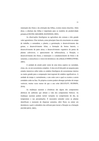 21 
maturação dos frutos e da coloração das folhas, eventos menos descritos. Além
disso, a abertura das folhas é importante para os modelos de produtividade
primária (CHUINE; KRAMER; HANNINEH, 2003).
As observações fenológicas na agricultura são comuns e têm grande
valor agronômico. Elas incluem, como principais fases de crescimento ou campo
de trabalho, a semeadura, o plantio, a germinação, o desenvolvimento das
gemas, o desenvolvimento foliar, a formação de brotos laterais, o
desenvolvimento da parte aérea, o desenvolvimento vegetativo de partes de
plantas cultiváveis, o aparecimento da inflorescência, a floração, o
desenvolvimento dos frutos, a maturação e o amadurecimento de frutos e de
sementes, a senescência e o início de dormência e da colheita (CHMIELEWSKI,
2003).
A unidade de estudo pode variar de uma única espécie ou variedade,
clone, etc, ou um ecossistema completo. A área envolvida pode ser pequena para
estudos intensivos sobre todos os estádios fenológicos de ecossistemas inteiros
ou muito grande para a comparação inter-regional de estádios significativos. A
unidade de tempo é, normalmente, o ano solar com o qual os eventos a serem
estudados estão na fase. Os próprios eventos podem abranger períodos de tempo
variáveis, muitas vezes menor do que o ano solar (KEATLEY; HUDSON,
2010).
As mudanças sazonais e climáticas são alguns dos componentes
abióticos do ambiente que afetam a vida dos componentes bióticos. As
mudanças sazonais podem incluir variações no comprimento do dia, na
temperatura e nas precipitações. É necessário entender como as plantas
identificam o momento de dispersar sementes, abrir flores ou entrar em
dormência e qual o calendário elas utilizam para iniciar a floração ou a brotação
(SCHWARTZ, 2003).
 