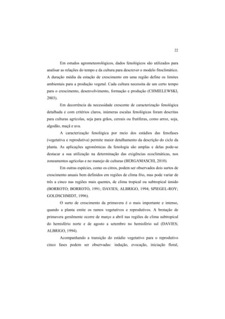 22 
Em estudos agrometeorológicos, dados fenológicos são utilizados para
analisar as relações do tempo e da cultura para descrever o modelo fitoclimático.
A duração média da estação de crescimento em uma região define os limites
ambientais para a produção vegetal. Cada cultura necessita de um certo tempo
para o crescimento, desenvolvimento, formação e produção (CHMIELEWSKI,
2003).
Em decorrência da necessidade crescente de caracterização fenológica
detalhada e com critérios claros, inúmeras escalas fenológicas foram descritas
para culturas agrícolas, seja para grãos, cereais ou frutíferas, como arroz, soja,
algodão, maçã e uva.
A caracterização fenológica por meio dos estádios das fenofases
(vegetativa e reprodutiva) permite maior detalhamento da descrição do ciclo da
planta. As aplicações agronômicas da fenologia são amplas e delas pode-se
destacar a sua utilização na determinação das exigências ecoclimáticas, nos
zoneamentos agrícolas e no manejo de culturas (BERGAMASCHI, 2010).
Em outras espécies, como os citros, podem ser observados dois surtos de
crescimento anuais bem definidos em regiões de clima frio, mas pode variar de
três a cinco nas regiões mais quentes, de clima tropical ou subtropical úmido
(BORROTO; BORROTO, 1991; DAVIES; ALBRIGO, 1994; SPIEGEL-ROY;
GOLDSCHMIDT, 1996).
O surto de crescimento da primavera é o mais importante e intenso,
quando a planta emite os ramos vegetativos e reprodutivos. A brotação de
primavera geralmente ocorre de março a abril nas regiões de clima subtropical
do hemisfério norte e de agosto a setembro no hemisfério sul (DAVIES;
ALBRIGO, 1994).
Acompanhando a transição do estádio vegetativo para o reprodutivo
cinco fases podem ser observadas: indução, evocação, iniciação floral,
 