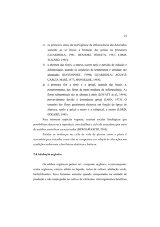 24 
e) os primeiros sinais da morfogênese da inflorescência são detectados
somente ao se iniciar a brotação das gemas na primavera
(GUARDIOLA, 1981; IWAHORI; OOHATA, 1981; LORD;
ECKARD, 1985);
f) a abertura das flores, a antese, ocorre após o período de indução e
diferenciação, quando as condições de temperatura e umidade são
adequadas (DAVENPORT, 1990b; GUARDIOLA; AGUSTÍ;
GARCÍA-MARÍ, 1977; MONSELISE, 1985);
g) a primeira flor a abrir é a apical, seguida das basais e,
posteriormente, das flores da parte mediana da inflorescência. As
flores subterminais são as últimas a abrir (LOVATT et al., 1984),
provavelmente devido à dominância apical (JAHN, 1973). O
tamanho das flores geralmente decresce em função da época de
abertura, sendo a apical a maior e a subapical, a menor (LORD;
ECKARD, 1985).
Para inúmeras espécies vegetais, existem escalas fenológicas que
possibilitam descrever e reproduzir com detalhes o ciclo de uma planta por meio
de estádios muito bem caracterizados (BERGAMASCHI, 2010).
Estudar as mudanças no ciclo de vida de plantas como a pitaia é
necessário para entender como elas se comportam em relação às alterações nas
condições ambientais e dos fatores abióticos e bióticos.
2.4 Adubação orgânica
Os adubos orgânicos podem ser: composto orgânico, vermicomposto,
restos orgânicos, esterco sólido ou líquido, restos de cultura, adubação verde,
biofertilizantes, fezes humanas somente quando compostadas na unidade de
produção e não empregadas no cultivo de olerícolas, microrganismos benéficos
 