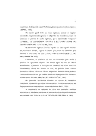 25 
ou enzimas, desde que não sejam OGM/transgênicos e outros resíduos orgânicos
(BRASIL, 1999).
De maneira geral, todos os restos orgânicos, animais ou vegetais
encontrados na propriedade agrícola ou adquiridos nas redondezas podem ser
utilizados no preparo do adubo orgânicos, que é denominado “composto”
(EMPRESA DE ASSISTÊNCIA TÉCNICA E EXTENSÃO RURAL DO
DISTRITO FEDERAL - EMATER-DF, 2010).
Os fertilizantes orgânicos sólidos e líquidos são todos aqueles materiais
de procedência mineral, vegetal ou animal que podem ser utilizados para
fertilizar os solos como um todo e, assim, adubar as culturas (PORTAL DO
AGRONEGÓCIO, 2010).
Comumente, os corretivos de solo são necessários para iniciar o
processo de agricultura orgânica em muitos tipos de solo no Brasil.
Normalmente, é permitida a utilização dos corretivos em escala abaixo da
recomendação oficial das análises de solo, de produtos como calcário
dolomítico, calcário calcítico e calcário magnesiano. Existem outros produtos,
como calcário de conchas, que também podem ser empregados como corretivos,
mas são pouco utilizados (PORTAL DO AGRONEGÓCIO, 2010).
Os granulados bioclásticos marinhos são aqueles de composição
carbonática, constituídos por algas calcárias (Maerl e Lithothamnium) ou por
fragmentos de conchas (coquinas e areias carbonáticas) (DIAS, 2000).
A concentração de carbonato de cálcio dos granulados marinhos
bioclásticos da plataforma continental do nordeste brasileiro é significativamente
alta, variando entre 70% a 96 % (NASCIMENTO; FREIRE; MIOLA, 2009).
 