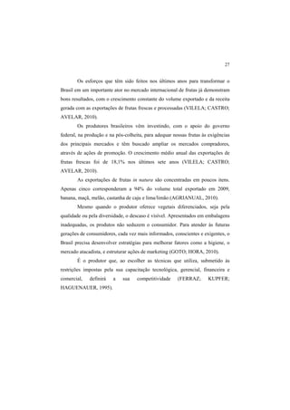 27 
Os esforços que têm sido feitos nos últimos anos para transformar o
Brasil em um importante ator no mercado internacional de frutas já demonstram
bons resultados, com o crescimento constante do volume exportado e da receita
gerada com as exportações de frutas frescas e processadas (VILELA; CASTRO;
AVELAR, 2010).
Os produtores brasileiros vêm investindo, com o apoio do governo
federal, na produção e na pós-colheita, para adequar nossas frutas às exigências
dos principais mercados e têm buscado ampliar os mercados compradores,
através de ações de promoção. O crescimento médio anual das exportações de
frutas frescas foi de 18,1% nos últimos sete anos (VILELA; CASTRO;
AVELAR, 2010).
As exportações de frutas in natura são concentradas em poucos itens.
Apenas cinco corresponderam a 94% do volume total exportado em 2009,
banana, maçã, melão, castanha de caju e lima/limão (AGRIANUAL, 2010).
Mesmo quando o produtor oferece vegetais diferenciados, seja pela
qualidade ou pela diversidade, o descaso é visível. Apresentados em embalagens
inadequadas, os produtos não seduzem o consumidor. Para atender às futuras
gerações de consumidores, cada vez mais informados, conscientes e exigentes, o
Brasil precisa desenvolver estratégias para melhorar fatores como a higiene, o
mercado atacadista, e estruturar ações de marketing (GOTO; HORA, 2010).
É o produtor  que, ao escolher as técnicas que utiliza, submetido às
restrições impostas pela sua capacitação tecnológica, gerencial, financeira e
comercial, definirá a sua competitividade  (FERRAZ; KUPFER;
HAGUENAUER, 1995).
 