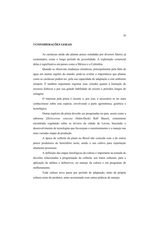 28 
3 CONSIDERAÇÕES GERAIS
As cactáceas ainda são plantas pouco estudadas por diversos fatores já
comentados, como o longo período de juvenilidade. A exploração comercial
delas é significativa em países como o México e a Colômbia.
Quando se observam mudanças climáticas, principalmente pela falta de
água em muitas regiões do mundo, pode-se avaliar a importância que plantas
como as cactáceas podem ter, pela sua capacidade de adaptação a este ambiente
inóspito. É também importante registrar suas virtudes quanto à limitação de
recursos hídricos e por sua grande habilidade de resistir a períodos longos de
estiagem.
O interesse pela pitaia é recente e, por isso, é necessário se ter mais
conhecimeno sobre esta espécie, envolvendo a parte agronômica, genética e
tecnológica.
Outras espécies de pitaia deverão ser pesquisadas no país, assim como a
saborosa [Hylocereus setaceus  (Salm-Dyck) Ralf Bauer], comumente
encontrada vegetando sobre as árvores da cidade de Lavras, buscando o
desenvolvimento de tecnologias que favoreçam o monitoramento e o manejo nas
mais variadas etapas de produção.
A época de colheita da pitaia no Brasil não coincide com a de outros
países produtores do hemisfério norte, sendo o seu cultivo para exportação
altamente promissor.
A definição das etapas fenológicas da cultura é importante na tomada de
decisões relacionadas à programação da colheita, aos tratos culturais, para a
aplicação de adubos e defensivos, no manejo da cultura e em programas de
melhoramento.
Toda cultura nova passa por período de adaptação, tanto da própria
cultura como do produtor, antes acostumado com outras práticas de manejo.
 