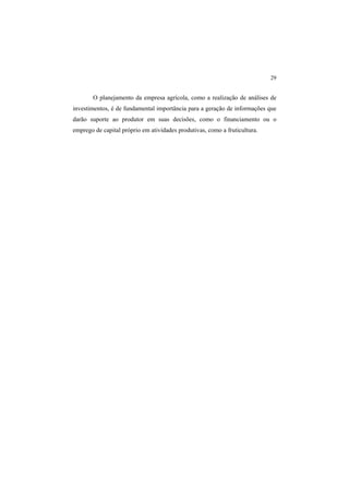 29 
O planejamento da empresa agrícola, como a realização de análises de
investimentos, é de fundamental importância para a geração de informações que
darão suporte ao produtor em suas decisões, como o financiamento ou o
emprego de capital próprio em atividades produtivas, como a fruticultura.
 