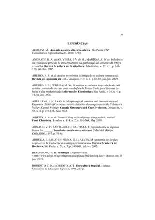 30 
REFERÊNCIAS
AGRIANUAL. Anuário da agricultura brasileira. São Paulo: FNP
Consultoria e Agroinformação, 2010. 349 p.
ANDRADE, R. A. de; OLIVEIRA, I. V. de M.; MARTINS, A. B. do. Influência
da condição e período de armazenamento na germinação de sementes de Pitaya
vermelha. Revista Brasileira de Fruticultura, Jaboticabal, v. 27, n. 1, p. 168-
170, jan./fev. 2005.
ARÊDES, A. F. et al. Análise econômica da irrigação na cultura do maracujá.
Revista de Economia da UEG, Anápolis, v. 5, n. 1, p. 66-86, jan./jun. 2009.
ARÊDES, A. F.; PEREIRA, M. W. G. Análise econômica da produção de café
arábica: um estudo de caso com simulações de Monte Carlo para Sistemas de
baixa e alta produtividade. Informações Econômicas, São Paulo, v. 38, n. 4, p.
19-30, abr. 2008.
ARELLANO, E.; CASAS, A. Morphological variation and domestication of
Escontria chiotilla (Cactaceae) under silvicultural management in the Tehuaca´n
Valley, Central Mexico. Genetic Resources and Crop Evolution, Dordrecht, v.
50, n. 4, p. 439-453, June 2003.
ARIFFIN, A. A. et al. Essential fatty acids of pitaya (dragon fruit) seed oil.
Food Chemistry, London, v. 114, n. 2, p. 561-564, May 2009.
ARNAUD, V. P.; SANTIAGO, G.; BAUTISTA, P. Agroindustria de algunos
frutos. In: ______. Suculentas mexicanas cactáceas. Cidad del México:
CONABIO, 1997. p. 79-86.
ARRUDA, E.; MELO-DE-PINNA, G. F.; ALVES, M. Anatomia dos órgãos
vegetativos de Cactaceae da caatinga pernambucana. Revista Brasileira de
Botânica, São Paulo, v. 28, n. 3, p. 589-601, jul./set. 2005.
BERGAMASCHI, H. Fenologia. Disponível em:
<http://www.ufrgs.br/agropfagrom/disciplinas/502/fenolog.doc>. Acesso em: 15
jun. 2010.
BORROTO, C. N.; BORROTO, A. T. Citricultura tropical. Habana:
Ministério de Educação Superior, 1991. 227 p.
 