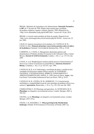 31 
BRASIL. Ministério da Agricultura e do Abastecimento. Instrução Normativa
n. 007, de 17 de maio de 1999. Dispõe sobre normas para a produção
de produtos orgânicos vegetais e animais. Brasília, 1999. Disponível em:
<http://www.amaranthus.esalq.usp.br/in007.htm>. Acesso em: 10 jan. 2010.
BRASIL é o terceiro maior produtor de frutas do mundo. Disponível em:
<http://www.noticiasagricolas.com.br/noticias.php?id=49166>. Acesso em: 23
jun. 2009.
CÁLIZ, H. Aspectos taxonómicos de la pitahaya. In: CASTILLO, M. R.;
CÁLIZ, H. (Ed.). Memoria del primer curso teórico práctico sobre el cultivo
de la pitahaya. Chetumal: Universidad de Quintana Roo, 1996. p. 35-48.
CARMONA, A.; CASAS, A. Management, phenotypic patterns and
domestication of Polaskia chichipe (Cactaceae) in the Tehuacán Valley, Central
Mexico. Journal of Arid Environments, London, v. 60, n. 1, p. 115-132, Jan.
2005.
CASAS, A. et al. Morphological variation and the process of domestication of
Stenocereus stellatus (Cactaceae) in central México. American Journal of
Botany, Columbus, v. 86, n. 4, p. 522-533, Apr. 1999.
CASTILLO, M. R. et al. Embriología y morfología de polen y semillas de dos
variedades de Hylocereus undatus (Pitaya orejona). In: CONGRESO
NACIONAL Y INTERNACIONAL SOBRE EL CONOCIMIENTO Y
APROVECHAMIENTO DEL NOPAL, 8., 1999, San Luis Potosí. Actas... San
Luis Potosí: Universidad Autónoma de San Luis Potosí, 1999. p. 24-25.
CASTILLO, M. R.; LIVERA, M. M.; MÁRQUEZ, J. G. Caracterización
morfológica y compatibilidad sexual de cinco genotipos de pitahaya (Hylocereus
undatus). Agrociencia, Montevideo, v. 39, n. 2, p. 183-194, mar./abr. 2005.
CHMIELEWSKI, F. M. Phenology and agriculture. In: SCHWARTZ, M. D.
Phenology: an integrative environmental science. London: Springer, 2003. p.
505-522.
CHUINE, I. et al. Phenology: an integrative environmental science. London:
Springer, 2010. 235 p.
CRANE, J. H.; BALERDI, C. F. Pitaya growing in the Florida home
landscape. Orlando: IFAS Extension of University of Florida, 2005. 9 p.
 