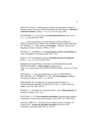 32 
CRUZ, M.; CASAS, A. Morphological variation and reproductive biology of
Polaskia chende (Cactaceae) under domestication in Central Mexico. Journal of
Arid Environments, London, v. 51, n. 4, p. 561-576, Aug. 2002.
DAVEMPORT, T. L. Citrus flowering. Horticultural Reviews, New York, v.
12, n. 1, p. 349-408, Mar. 1990a.
______. Leaves not necessary for floral induction of Citrus latifolia. In:
ANNUAL MEETING OF THE PLANT GROWTH REGULATION SOCIETY
OF AMERICA, 13., 1990, Madison. Proceedings… Madison: Plant Growth
Regulation Society of America, 1990b. p. 18-19.
DAVIES, F. S.; ALBRIGO, L. G. Crop production science in horticulture 2:
citrus. Wallingford: CAB International, 1994. 254 p.
DIAS, G. T. M. Granulados bioclásticos. Brazilian Journal of Geophysics,
Berlin, v. 18, n. 3, p. 307-318, June 2000.
EMPRESA DE ASSISTÊNCIA TÉCNICA E EXTENSÃO RURAL DO
DISTRITO FEDERAL. Adubo orgânico. Disponível em:
<http://www.emater.df.gov.br/sites/200/229/00001395.pdf>. Acesso em: 23 ago.
2010.
ERICKSON, L. C. The general physiology of citrus. In: REUTHER, W.;
BATCHELOR, L. D.; WEBBER, H. J. (Ed.). The citrus industry. Berkeley:
University of California, 1968. v. 2, p. 86-126.
FERNANDES, M. S. Perspectivas de mercado da fruta brasileira. In:
CONGRESSO BRASILEIRO DE FRUTICULTURA, 19., 2006, Cabo Frio.
Anais... Cabo Frio: SBF, 2006. p. 9.
FERRAZ, J. C.; KUPFER, D.; HAGUENAUER, L. (Ed.). Made in Brazil. Rio
de Janeiro: Campus, 1995. 25 p.
FILGUEIRA, F. A. R. Novo manual de olericultura: agrotecnologia moderna
na produção e comercialização de hortaliças. Viçosa, MG: UFV, 2000. 402 p.
GOTO, R.; HORA, R. C. Reflexões sobre a cadeia de frutas e hortaliças. In:
AGRIANUAL. Anuário da agricultura brasileira. São Paulo: FNP
Consultoria e Agroinformação, 2010. p. 345-347.
 