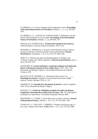 33 
GUARDIOLA, J. L. Flower initiation and development in citrus. Proceedings
of the International Society of Citriculture, Orlando, v. 1, n. 1, p. 242-248,
1981.
GUARDIOLA, J. L.; AGUSTÍ, M.; GARCÍA-MARÍ, F. Gibberellic acid and
flower bud development in sweet orange. Proceedings of the International
Society of Citriculture, Orlando, v. 2, p. 696-699, 1977.
HOLLIS, H. B.; SCHEINVAR, L. El interesante mundo de las cactáceas.
Cidad del México: Fondo de Cultura Econômica, 1995. 235 p.
IWAHORI, S.; TOMINAGA, S. Increase in first-flush flowering of ‘Meiwa’
kunquat, Fortunella crassifolia Swingle, trees by paclobutrazol. Scientia
Horticulturae, Amsterdam, v. 28, n. 4, p. 347-353, May 1986.
JAHN, O. L. Inflorescence types and fruiting patterns in ‘Hamlin’ and
‘Valencia’ oranges and ‘Marsh’ grapefruit. American Journal Botany, Iowa, v.
60, p. 663-670, 1973.
KANDUSER, M. Control ambiental y regulación endógena de la inducción
floral en Mandarino Satsuma (Citrus unshiu Marc.). 1997. 199 f. Tese
(Doutorado em Biologia Vegetal) - Universidade Politécnica de Valencia,
Valencia, 1997.
KEATLEY, M. R.; HUDSON, I. L. Introduction and overview. In: ______.
Phenological research: methods for environmental and climate change
analysis. London: Springer, 2010. p. 1-22.
KINDESLEY, D. O grande livro das plantas do interior. Lisboa: Lisgráfica,
1982. 479 p. (Selecções do Reader’s Digest).
KOGLER, É. V. Estudo da viabilidade econômica do cultivo da Banana
irrigado por microaspersão em Bom Jesus da Lapa. 2006. 29 f. Monografia -
(Graduação em Agronomia) - Faculdades Integradas, Brasília, 2006.
KRAJEWSKI, A. J.; RABE, E. Citrus flowering: a critical evaluation. Journal
of Horticultural Science, Ashford, v. 70, n. 3, p. 357-374, Mar. 1995.
LE BELLEC, F.; VAILLANT, F.; IMBERT, E. Pitahaya (Hylocereus spp.): a
new crop, a market with a future. Fruits, Paris, v. 61, n. 4, p. 237-250, 2006.
 