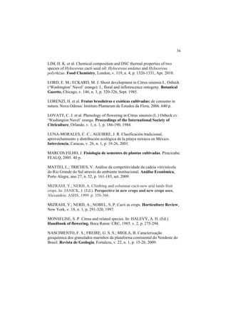 34 
LIM, H. K. et al. Chemical composition and DSC thermal properties of two
species of Hylocereus cacti seed oil: Hylocereus undatus and Hylocereus
polyrhizus. Food Chemistry, London, v. 119, n. 4, p. 1326-1331, Apr. 2010.
LORD, E. M.; ECKARD, M. J. Shoot development in Citrus sinensis L. Osbeck
(‘Washington’ Navel’ orange): I., floral and inflorescence ontogeny. Botanical
Gazette, Chicago, v. 146, n. 3, p. 320-326, Sept. 1985.
LORENZI, H. et al. Frutas brasileiras e exóticas cultivadas: de consumo in
natura. Nova Odessa: Instituto Plantarum de Estudos da Flora, 2006. 640 p.
LOVATT, C. J. et al. Phenology of flowering in Citrus sinensis (L.) Osbeck cv.
‘Washington Navel’ orange. Proceedings of the International Society of
Citriculture, Orlando, v. 1, n. 1, p. 186-190, 1984.
LUNA-MORALES, C. C.; AGUIRRE, J. R. Clasificación tradicional,
aprovechamiento y distribución ecológica de la pitaya mixteca en México.
Interciencia, Caracas, v. 26, n. 1, p. 18-26, 2001.
MARCOS FILHO, J. Fisiologia de sementes de plantas cultivadas. Piracicaba:
FEALQ, 2005. 40 p.
MATTEI, L.; TRICHES, V. Análise da competitividade da cadeia vitivinícola
do Rio Grande do Sul através do ambiente institucional. Análise Econômica,
Porto Alegre, ano 27, n. 52, p. 161-183, set. 2009.
MIZRAHI, Y.; NERD, A. Climbing and columnar cacti-new arid lands fruit
crops. In: JANICK, J. (Ed.). Perspective in new crops and new crops uses.
Alexandria: ASHS, 1999. p. 358-366.
MIZRAHI, Y.; NERD, A.; NOBEL, S. P. Cacti as crops. Horticulture Review,
New York, v. 18, n. 1, p. 291-320, 1997.
MONSELISE, S. P. Citrus and related species. In: HALEVY, A. H. (Ed.).
Handbook of flowering. Boca Raton: CRC, 1985. v. 2, p. 275-294.
NASCIMENTO, F. S.; FREIRE, G. S. S.; MIOLA, B. Caracterização
geoquímica dos granulados marinhos da plataforma continental do Nordeste do
Brasil. Revista de Geologia, Fortaleza, v. 22, n. 1, p. 15-26, 2009.
 