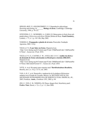 36 
SPIEGEL-ROY, P.; GOLDSCHMIDT, E. E. Reproductive physiology:
flowering and fruiting. In: ______. Biology of citrus. Cambridge: Cambridge
University, 1996. p. 70-125.
STINTZING, F. C.; SCHIEBER, A.; CARLE, R. Betacyanins in fruits from red-
purple pitaya, Hylocereus polyrhizus (Weber) Britton & Rose. Food Chemistry,
London, v. 77, n. 1, p. 101-106, May 2002.
VERHEIJ, E. Propagação e plantio de árvores. Piracicaba: Fundação
Agromisa, 2005. 114 p.
VILELA, P. S. E por falar em frutas. Disponível em:
<http://www.faemg.org.br/Content.aspx?Code=358&ParentCode=13&ParentPat
h=None>. Acesso em: 29 jul. 2010.
VILELA, P. S. E.; CASTRO, C. W.; AVELLAR, S. O. C. Análise da oferta e
da demanda de frutas selecionadas no Brasil para o decênio 2006/2015.
Disponível em:
<http://www.faemg.org.br/Content.aspx?Code=348&ParentCode=13&ParentPat
h=None;13&ContentVersion=C>. Acesso em: 29 jul. 2010.
VITTI, A. et al. Há espaço para exportar mais? Hortifruticultura Brasileira,
Brasília, ano 2, n. 18, p. 12-15, out. 2003.
YAN, A. R. C. et al. Desarrollo y maduración de la pitahaya (Hylocereus
undatus) em el Estado de Yucatán, México. In: REUNIÃO ANUAL DA
SOCIEDADE INTERAMERICANA DE HORTICULTURA TROPICAL, 49.,
2003, Fortaleza. Anais... Fortaleza: UFC, 2003. p. 84.
ZEE, F.; YEN, C. R.; NISHINA, M. Pitaya: dragon fruit, Strawberry pearl.
Fruits e Nuts, Hawai, v. 9, n. 2, p. 1-3, June 2004.
 