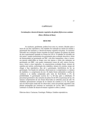 37 
CAPÍTULO 2
Germinação e desenvolvimento vegetativo da pitaia [Hylocereus undatus
(Haw.) Britton & Rose]
RESUMO
As cactáceas, geralmente, podem levar anos ou, mesmo, décadas para o
início de sua fase reprodutiva. Este trabalho foi realizado no intuito de estudar a
germinação das sementes e o desenvolvimento vegetativo da pitaia. As sementes
utilizadas nas avaliações foram extraídas de frutos maduros de plantas de pitaia
da área experimental instalada no Pomar da UFLA. O trabalho foi dividido em
três partes: estudos preliminares da germinação para avaliação descritiva; efeito
da luminosidade na germinação em DIC, com dois tratamentos, claro e escuro,
em parcela subdividida no tempo com oito épocas e efeito dos substratos na
germinação em DBC, com quatro tratamentos (casca de café, esterco bovino,
areia e terra) e cinco repetições. As características avaliadas foram: número de
espinhos por aréola, conformação dos cladódios, número de costelas, tempo até
chegar a fase reprodutiva, dias até a germinação, interferência da luz na
germinação. Em função do substrato, observaram-se o comprimento e o número
de cladódios e o comprimento da raiz. Os dados foram submetidos à análise de
variância e as médias comparadas pelo teste de Scott-Knott, a 5% de
probabilidade. A germinação ocorreu de 3 a 60 dias após a embebição. O
percentual germinativo das sementes de pitaia foi de 66% na presença de luz. Os
maiores comprimentos de raíz foram observadas no substrato casca de café. Os
cladódios apresentaram variação de no número de costelas (3 a 6). Em quatro
anos de observações ainda não foi observado o início do período reprodutivo das
plantas propagadas por sementes no município de Lavras, MG. É necessário
continuar os estudos de desenvolvimento vegetativo sobre a cultura.
Palavras-chave: Cactaceae. Fenologia. Pitahaya. Estádios reprodutivos.
 