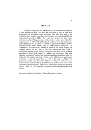 38 
ABSTRACT
The cactus, in general, may take years or even decades to the beginning
of their reproductive phase. This work was carried out in order to study seed
germination and vegetative growth of dragon fruit. The seeds used in the
evaluations were obtained from ripe fruits of dragon fruit plants installed in the
experimental orchard of UFLA. The work was divided into three parts:
preliminary studies of the germination for descriptive evaluation, the light effect
on germination in CRD, with light and dark treatments in a split plot in time
with eight replications, and effect of substrate on germination in RBD with four
treatments (coffee husks, manure, sand and earth) and five replications. The
characteristics evaluated were: number of spines on the areola, shaping the
cladodes, number of ribs, time to reach the reproductive stage, days to
germination, interference of light on germination, depending on the substrate
was observed length and number of cladodes and root length. Data were
subjected to analysis of variance and means compared by Scott-Knott test at 5%
probability. Germination occurred 3-60 days after imbibition, the germination
percentage of seeds of dragon fruit was 66% in the presence of light. The
greatest root lengths were observed in the husk of coffee. The cladodes showed
variation in the number of ribs (3-6). In four years of observation has not been
observed the beginning of the reproductive period of the plants propagated by
seeds in Lavras - MG. It is necessary to continue studies of vegetative growth on
culture.
Keywords: Cactaceae. Phenology. Pitahaya. Reproductive stages.
 