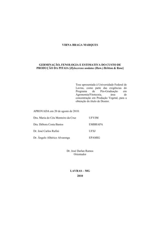  
VIRNA BRAGA MARQUES
GERMINAÇÃO, FENOLOGIA E ESTIMATIVA DO CUSTO DE
PRODUÇÃO DA PITAIA [Hylocereus undatus (Haw.) Britton & Rose]
Tese apresentada à Universidade Federal de
Lavras, como parte das exigências do
Programa de Pós-Graduação em
Agronomia/Fitotecnia, área de
concentração em Produção Vegetal, para a
obtenção do título de Doutor.
APROVADA em 20 de agosto de 2010.
Dra. Maria do Céu Monteiro da Cruz UFVJM
Dra. Débora Costa Bastos EMBRAPA
Dr. José Carlos Rufini UFSJ
Dr. Ângelo Albérico Alvarenga EPAMIG
Dr. José Darlan Ramos
Orientador
LAVRAS – MG
2010
 