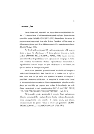 39 
1 INTRODUÇÃO
Os cactos são mais abundantes nas regiões árdas e semiáridas entre 35°
N e 35° S, mas cerca de 10% de todas as espécies são epífitas e são encontradas
em regiões úmidas (BOYLE; ANDERSON, 2002). Essas plantas são nativas do
continente americano, sendo observadas desde o Canadá até o Chile, mas é no
México que se tem a maior diversidade entre as regiões áridas desse continente
(FRÁGUAS et al., 2008).
No Brasil, estão registradas 160 espécies, pertencentes a 32 gêneros,
dentre as quais 80, subordinadas a 18 desses gêneros, ocorrem na região
nordeste (ARRUDA; MELO-DE-PINNA; ALVES, 2005). Mesmo com uma
representatividade tão grande de espécies, a pesquisa com esse grupo de plantas
ainda é restrita e, provavelmente, o México é o país onde ele é mais estudado. A
importância das cactáceas naquele país pode ser observada na sua bandeira, em
que há o desenho de uma espécie de palma.
As cactáceas, geralmente, podem levar anos ou, mesmo, décadas para o
início de sua fase reprodutiva. Esse fator dificulta os estudos sobre as espécies
desse táxon, uma vez que várias delas podem levar décadas até atingirem a
maturidade e, finalmente, começarem a se multiplicar de forma sexuada. Para se
ter um estudo adequado do desenvolvimento dessas espécies, múltiplas gerações
devem ser envolvidas por causa do lento período de juvenilidade, que pode
chegar a uma década ou mais para alguns taxa (BOYLE; MAYHEW; WIENS,
1997; FOOD AND AGRICULTURE ORGANIZATION - FAO, 2001).
Vários estudos sobre a germinação de sementes foram realizados em
diferentes ambientes áridos e incluem diversas famílias botânicas. Esses estudos
foram, principalmente, com sementes de plantas anuais, que diferem
consideravelmente das plantas perenes no seu modelo germinativo (ROJAS-
ARÉDRIGA; OROSCO-SEGOVIA; VÁSQUES-YANES, 1997).
 