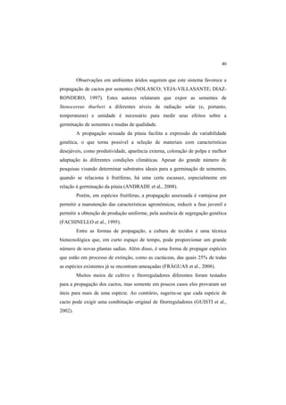 40 
Observações em ambientes áridos sugerem que este sistema favorece a
propagação de cactos por sementes (NOLASCO; VEJA-VILLASANTE; DIAZ-
RONDERO, 1997). Estes autores relataram que expor as sementes de
Stenocereus thurberi a diferentes níveis de radiação solar (e, portanto,
temperaturas) e umidade é necessário para medir seus efeitos sobre a
germinação de sementes e mudas de qualidade.
A propagação sexuada da pitaia facilita a expressão da variabilidade
genética, o que torna possível a seleção de materiais com características
desejáveis, como produtividade, aparência externa, coloração de polpa e melhor
adaptação às diferentes condições climáticas. Apesar do grande número de
pesquisas visando determinar substratos ideais para a germinação de sementes,
quando se relaciona à frutíferas, há uma certa escassez, especialmente em
relação à germinação da pitaia (ANDRADE et al., 2008).
Porém, em espécies frutíferas, a propagação assexuada é vantajosa por
permitir a manutenção das características agronômicas, reduzir a fase juvenil e
permitir a obtenção de produção uniforme, pela ausência de segregação genética
(FACHINELLO et al., 1995).
Entre as formas de propagação, a cultura de tecidos é uma técnica
biotecnológica que, em curto espaço de tempo, pode proporcionar um grande
número de novas plantas sadias. Além disso, é uma forma de propagar espécies
que estão em processo de extinção, como as cactáceas, das quais 25% de todas
as espécies existentes já se encontram ameaçadas (FRÁGUAS et al., 2008).
Muitos meios de cultivo e fitorreguladores diferentes foram testados
para a propagação dos cactos, mas somente em poucos casos eles provaram ser
úteis para mais de uma espécie. Ao contrário, sugeriu-se que cada espécie de
cacto pode exigir uma combinação original de fitorreguladores (GUISTI et al.,
2002).
 