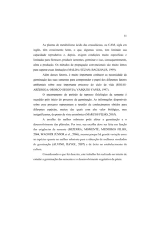 41 
As plantas de metabolismo ácido das crassuláceas, ou CAM, sigla em
inglês, têm crescimento lento, o que, algumas vezes, tem limitado sua
capacidade reprodutiva e, depois, exigem condições muito específicas e
limitadas para florescer, produzir sementes, germinar e isso, consequentemente,
afeta a produção. Os métodos de propagação convencionais são muito lentos
para superar essas limitações (MALDA; SÚZAN; BACKHAUS, 1999).
Além desses fatores, é muito importante conhecer as necessidade da
germinação das suas sementes para compreender o papel dos diferentes fatores
ambientais sobre esse importante processo do ciclo de vida (ROJAS-
ARÉDRIGA; OROSCO-SEGOVIA; VÁSQUES-YANES, 1997).
O encerramento do período de repouso fisiológico da semente é
sucedido pelo início do processo de germinação. As informações disponíveis
sobre esse processo representam a reunião de conhecimentos obtidos para
diferentes espécies, muitas das quais com alto valor biológico, mas
insignificantes, do ponto de vista econômico (MARCOS FILHO, 2005).
A escolha do melhor substrato pode afetar a germinação e o
desenvolvimento das plântulas. Por isso, sua escolha deve ser feita em função
das exigências da semente (BEZERRA; MOMENTÉ; MEDEIROS FILHO,
2004; WAGNER JÚNIOR et al., 2006), mesmo porque há grande variação entre
as espécies quanto ao melhor substrato para a obtenção de melhores resultados
de germinação (ALVINO; RAYOL, 2007) e de êxito no estabelecimento da
cultura.
Considerando o que foi descrito, este trabalho foi realizado no intuito de
estudar a germinação das sementes e o desenvolvimento vegetativo da pitaia.
 