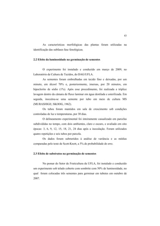 43 
As características morfológicas das plantas foram utilizadas na
identificação das subfases fase fenológicas.
2.2 Efeito da luminosidade na germinação de sementes
O experimento foi instalado e conduzido em março de 2009, no
Laboratório de Cultura de Tecidos, do DAG/UFLA.
As sementes foram embrulhadas em tecido fino e deixadas, por um
minuto, em álcool 70% e, posteriormente, imersas, por 20 minutos, em
hipoclorito de sódio (1%). Após esse procedimento, foi realizada a tríplice
lavagem dentro da câmara de fluxo laminar em água destilada e esterilizada. Em
seguida, inoculou-se uma semente por tubo em meio de cultura MS
(MURASHIGE; SKOOG, 1962).
Os tubos foram mantidos em sala de crescimento sob condições
controladas de luz e temperaturas, por 30 dias.
O delineamento experimental foi inteiramente casualizado em parcelas
subdivididas no tempo, com dois ambientes, claro e escuro, e avaliado em oito
épocas: 3, 6, 9, 12, 15, 18, 21, 24 dias após a inoculação. Foram utilizados
quatro repetições e seis tubos por parcela.
Os dados foram submetidos à análise de variância e as médias
comparadas pelo teste de Scott-Knott, a 5% de probabilidade de erro.
2.3 Efeito de substratos na germinação de sementes
No pomar do Setor de Fruticultura da UFLA, foi instalado e conduzido
um experimento sob telado coberto com sombrite com 50% de luminosidade, no
qual foram colocadas três sementes para germinar em tubetes em outubro de
2007.
 