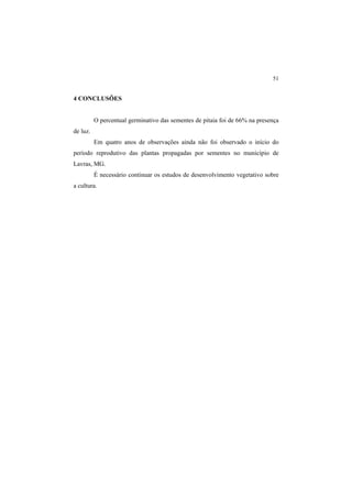 51 
4 CONCLUSÕES
O percentual germinativo das sementes de pitaia foi de 66% na presença
de luz.
Em quatro anos de observações ainda não foi observado o início do
período reprodutivo das plantas propagadas por sementes no município de
Lavras, MG.
É necessário continuar os estudos de desenvolvimento vegetativo sobre
a cultura.
 