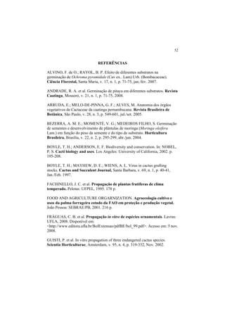 52 
REFERÊNCIAS
ALVINO, F. de O.; RAYOL, B. P. Efeito de diferentes substratos na
germinação de Ochroma pyramidale (Cav ex.. Lam) Urb. (Bombacaceae).
Ciência Florestal, Santa Maria, v. 17, n. 1, p. 71-75, jan./fev. 2007.
ANDRADE, R. A. et al. Germinação de pitaya em diferentes substratos. Revista
Caatinga, Mossoró, v. 21, n. 1, p. 71-75, 2008.
ARRUDA, E.; MELO-DE-PINNA, G. F.; ALVES, M. Anatomia dos órgãos
vegetativos de Cactaceae da caatinga pernambucana. Revista Brasileira de
Botânica, São Paulo, v. 28, n. 3, p. 549-601, jul./set. 2005.
BEZERRA, A. M. E.; MOMENTÉ, V. G.; MEDEIROS FILHO, S. Germinação
de sementes e desenvolvimento de plântulas de moringa (Moringa oleifera
Lam.) em função do peso da semente e do tipo de substrato. Horticultura
Brasileira, Brasília, v. 22, n. 2, p. 295-299, abr./jun. 2004.
BOYLE, T. H.; ANDERSON, E. F. Biodiversity and conservation. In: NOBEL,
P. S. Cacti biology and uses. Los Angeles: University of California, 2002. p.
195-208.
BOYLE, T. H.; MAYHEW, D. E.; WIENS, A. L. Virus in cactus grafting
stocks. Cactus and Succulent Journal, Santa Barbara, v. 69, n. 1, p. 40-41,
Jan./Feb. 1997.
FACHINELLO, J. C. et al. Propagação de plantas frutíferas de clima
temperado. Pelotas: UFPEL, 1995. 178 p.
FOOD AND AGRICULTURE ORGARNIZATION. Agroecologia cultivo e
usos da palma forrageira estudo da FAO em proteção e produção vegetal.
João Pessoa: SEBRAE/PB, 2001. 216 p.
FRÁGUAS, C. B. et al. Propagação in vitro de espécies ornamentais. Lavras:
UFLA, 2008. Disponível em:
<http://www.editora.ufla.br/BolExtensao/pdfBE/bol_99.pdf>. Acesso em: 5 nov.
2008.
GUISTI, P. et al. In vitro propagation of three endangered cactus species.
Scientia Horticulturae, Amsterdam, v. 95, n. 4, p. 319-332, Nov. 2002.
 