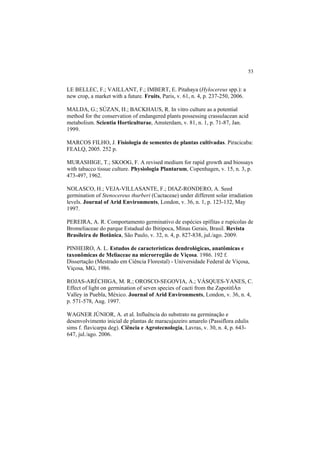 53 
LE BELLEC, F.; VAILLANT, F.; IMBERT, E. Pitahaya (Hylocereus spp.): a
new crop, a market with a future. Fruits, Paris, v. 61, n. 4, p. 237-250, 2006.
MALDA, G.; SÚZAN, H.; BACKHAUS, R. In vitro culture as a potential
method for the conservation of endangered plants possessing crassulacean acid
metabolism. Scientia Horticulturae, Amsterdam, v. 81, n. 1, p. 71-87, Jan.
1999.
MARCOS FILHO, J. Fisiologia de sementes de plantas cultivadas. Piracicaba:
FEALQ, 2005. 252 p.
MURASHIGE, T.; SKOOG, F. A revised medium for rapid growth and biossays
with tabacco tissue culture. Physiologia Plantarum, Copenhagen, v. 15, n. 3, p.
473-497, 1962.
NOLASCO, H.; VEJA-VILLASANTE, F.; DIAZ-RONDERO, A. Seed
germination of Stenocereus thurberi (Cactaceae) under different solar irradiation
levels. Journal of Arid Environments, London, v. 36, n. 1, p. 123-132, May
1997.
PEREIRA, A. R. Comportamento germinativo de espécies epífitas e rupícolas de
Bromeliaceae do parque Estadual do Ibitipoca, Minas Gerais, Brasil. Revista
Brasileira de Botânica, São Paulo, v. 32, n. 4, p. 827-838, jul./ago. 2009.
PINHEIRO, A. L. Estudos de características dendrológicas, anatômicas e
taxonômicas de Meliaceae na microrregião de Viçosa. 1986. 192 f.
Dissertação (Mestrado em Ciência Florestal) - Universidade Federal de Viçosa,
Viçosa, MG, 1986.
ROJAS-ARÉCHIGA, M. R.; OROSCO-SEGOVIA, A.; VÁSQUES-YANES, C.
Effect of light on germination of seven species of cacti from the ZapotitlÁn
Valley in Puebla, México. Journal of Arid Environments, London, v. 36, n. 4,
p. 571-578, Aug. 1997.
WAGNER JÚNIOR, A. et al. Influência do substrato na germinação e
desenvolvimento inicial de plantas de maracujazeiro amarelo (Passiflora edulis
sims f. flavicarpa deg). Ciência e Agrotecnologia, Lavras, v. 30, n. 4, p. 643-
647, jul./ago. 2006.
 
 