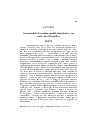 54 
CAPÍTULO 3
Caracterização fenológica da fase reprodutiva da pitaia [Hylocereus
undatus (Haw.) Britton & Rose]
RESUMO
Existem pequenas áreas de produção comercial de pitaia no Brasil,
algumas situadas no estado de São Paulo. Este trabalho foi realizado com o
objetivo de caracterizar a fenologia da fase reprodutiva da pitaia, em Lavras,
MG. Para isso, foi instalado e conduzido um experimento em campo, com 96
mudas propagadas por estaquia. O delineamento foi em DBC com oito
tratamentos (granulados marinhos bioclásticos, esterco bovino + cama de frango,
esterco bovino + granulados marinhos bioclásticos, cama de frango + granulados
marinhos bioclásticos e bovino + cama de frango + granulados marinhos
bioclásticos), com três repetições e parcela com quatro plantas. Foram avaliados:
comprimento e número de cladódios da haste principal e laterais, estrutura e
disposição das peças florais, detalhes do androceu e gineceu, tempo de abertura
das flores, período da antese, tempo de evolução da gema floral até a maturação
do fruto, e o início da formação dos frutos, presença de restos florais, coloração
dos frutos. Para as análises da fenologia reprodutiva foram calculados os
coeficientes de correlação de entre a floração e a frutificação com os parâmetros
climáticos, a fim de identificar relações entre as variáveis fenológicas e as
climáticas. A partir das observações fenológicas, foi possível concluir que: a
aplicação de esterco bovino + cama de frango + granulados marinhos
bioclásticos foi o tratamento com o maior crescimento de cladódios laterais. A
pitaia apresentou crescimento vegetativo entre os ciclos reprodutivos anuais.
Temperatura, umidade relativa e precipitação foram os fatores com as maiores
correlações com a floração e a frutificação. A floração se iniciou dois meses
após as médias de temperatura serem superiores a 20°C e a umidade estar
próxima a 80%. A floração e a frutificação decrescem junto com a diminuição
da precipitação. Quando a insolação diminuiu, a floração e a frutificação
aumentaram. A definição das etapas fenológicas da cultura é importante na
tomada de decisões, na programação da colheita, nos tratos culturais, para a
aplicação da adubação, no manejo da cultura, assim como em programas de
melhoramento.
Palavras chave: Escala fenológica. Temperatura. Insolação. Cactaceae.
 