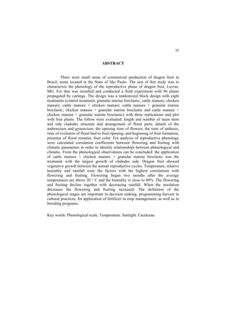55 
ABSTRACT
There were small areas of commercial production of dragon fruit in
Brazil, some located in the State of São Paulo. The aim of this study was to
characterize the phenology of the reproductive phase of dragon fruit, Lavras,
MG. For that was installed and conducted a field experiment with 96 plants
propagated by cuttings. The design was a randomized block design with eight
treatments (control treatment; granular marine bioclastic; cattle manure; chicken
manure; cattle manure + chicken manure; cattle manure + granular marine
bioclastic; chicken manure + granular marine bioclastic and cattle manure +
chicken manure + granular marine bioclastic) with three replications and plot
with four plants. The follow were evaluated: length and number of main stem
and side cladodes structure and arrangement of floral parts, details of the
androecium and gynoecium, the opening time of flowers, the time of anthesis,
time of evolution of floral bud to fruit ripening, and beginning of fruit formation,
presence of floral remains, fruit color. For analysis of reproductive phenology
were calculated correlation coefficients between flowering and fruiting with
climatic parameters in order to identify relationships between phenological and
climatic. From the phenological observations can be concluded: the application
of cattle manure + chicken manure + granular marine bioclastic was the
treatment with the largest growth of cladodes side. Dragon fruit showed
vegetative growth between the annual reproductive cycles. Temperature, relative
humidity and rainfall were the factors with the highest correlations with
flowering and fruiting. Flowering began two months after the average
temperatures are above 20 ° C and the humidity is close to 80%. The flowering
and fruiting decline together with decreasing rainfall. When the insolation
decreases the flowering and fruiting increased. The definition of the
phenological stages are important in decision making, programming harvest in
cultural practices, for application of fertilizer in crop management, as well as in
breeding programs.
Key words: Phenological scale. Temperature. Sunlight. Cactaceae.
 
